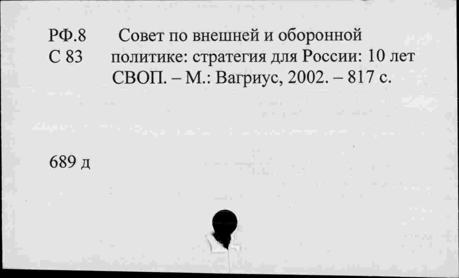 ﻿РФ.8	Совет по внешней и оборонной
С 83 политике: стратегия для России: 10 лет СВОП. - М.: Вагриус, 2002. - 817 с.
689 д